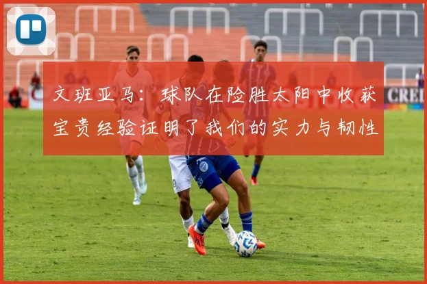 文班亚马：球队在险胜太阳中收获宝贵经验证明了我们的实力与韧性