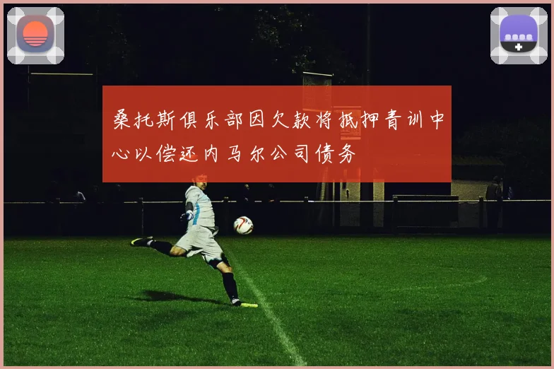 桑托斯俱乐部因欠款将抵押青训中心以偿还内马尔公司债务
