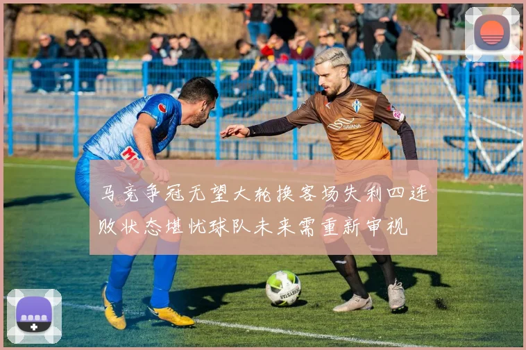 马竞争冠无望大轮换客场失利四连败状态堪忧球队未来需重新审视