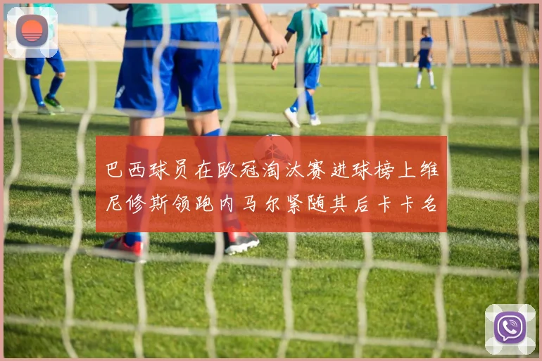 巴西球员在欧冠淘汰赛进球榜上维尼修斯领跑内马尔紧随其后卡卡名列第三