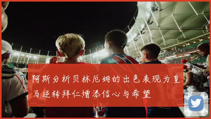 阿斯分析贝林厄姆的出色表现为皇马逆转拜仁增添信心与希望