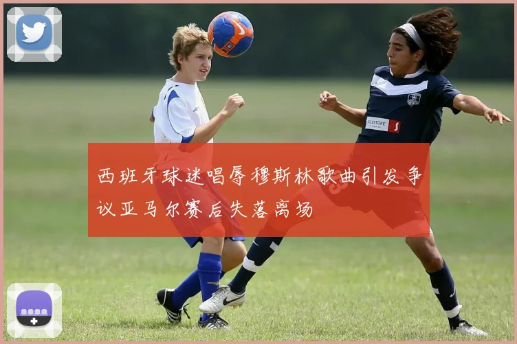 西班牙球迷唱辱穆斯林歌曲引发争议亚马尔赛后失落离场