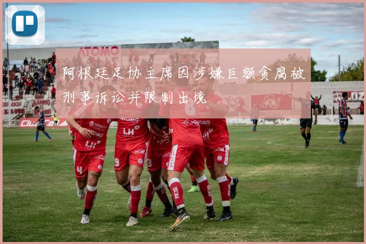 阿根廷足协主席因涉嫌巨额贪腐被刑事诉讼并限制出境
