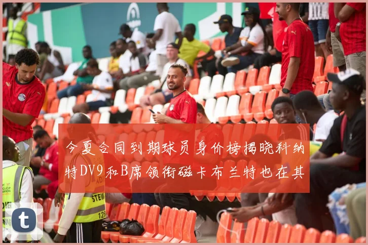 今夏合同到期球员身价榜揭晓科纳特DV9和B席领衔磁卡布兰特也在其中